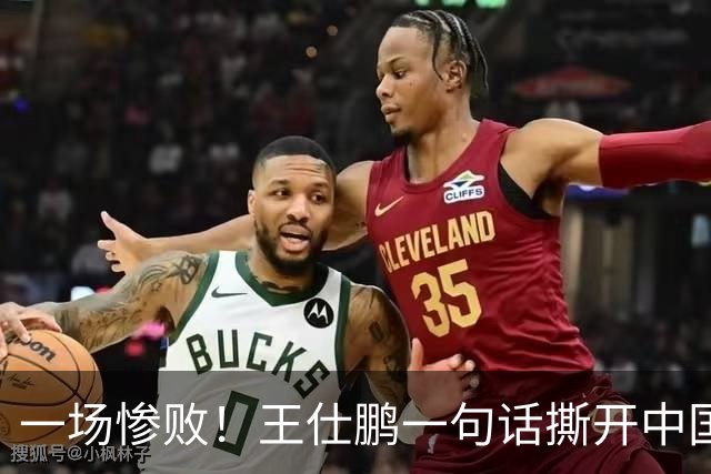 一场惨败！王仕鹏一句话撕开中国篮球遮羞布：联赛20分，国际赛0分！